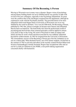Summary Of On Becoming A Person
Moving to Wisconsin was in many ways a disaster. Rogers vision of psychology
and psychiatry holding hands was never fulfilled and he was quickly at odds with
several of his new colleagues, especially in the Psychology Department. So great
were the conflicts that in the end Rogers resigned from the department, although he
continued to work with the Psychiatric Institute. The powerful desire to be more
influential which took Rogers back to University of Wisconsin was in no way
fulfilled by the work he did there. Yet it was his fifth book, On Becoming a Person,
published in 1961 that, almost overnight, he became more famous and influential
than he had ever hoped for. The book broke free from the professional world of
psychologyand showed that client centered principles could be applied in almost
every facet of day to day living. He went to Wisconsin to make an impact and
failed, but then he wrote a book and discovered that he was suddenly influential
beyond his wildest dreams. In 1963 he resigned from the University of Wisconsin.
The extraordinary success of On Becoming a Person gave him the confidence to set
out on a riskier path. When Richard Farson, one of his former students, invited him in
the summer of 1963 to join him and others at the recently created Western Behavioral
Sciences InstituteRogers initially hesitated. Rogers later accepted the offer and set
out for La Jolla in California to join WBSI, a non profit making organization
concerned chiefly with humanistic
 