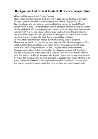 Background And Present Context Of Staples Incorporation
xHistorical Background and Present Context
Staples Incorporation states on their site, We ve been helping businesses for nearly
30 years, and it s all thanks to a broken typewriter ribbon. (Staples Inc., 2014)
Tom Stemberg, who was a former supermarket chain executive, founded Staple
Incorporation in 1985. Tom Stemberg s typewriter ribbon has broken over the Fourth
of July weekend while he was typing up a business proposal. Most local supplies and
stationary stores were closed due to the holiday weekend. Since Stemberg had so
much trouble trying to find the right ribbon for his typewriter, it made him realize
that the world was in need of a store that provided office products.
In 1986, Staple Incorporation opened their first and only store in Brighton,
Massachusetts. Staples become the one stop shop for office cleaning supplies, office
supplies, technology, and break room items. Staples customers consist of large,
small, new, and existing businesses. In 1992, Staples started to enter into the
European marketplace. A few months after they become partners with Kingfisher
and MAXI Paper, later to buy them out in 1996. In 1993 they were able to open up
their first store in the Untied Kingdom. On Staples 10 year anniversary, they become
a Fortune 500 Company and the sixth company to generate sales over $3 billion in 10
years. In between 2000 and 2016, Staples opened up an eCommerce, in store pack
and ship services, tech support, print and copy services, and many ways to make
 