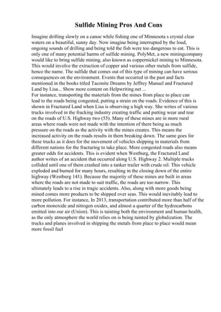 Sulfide Mining Pros And Cons
Imagine drifting slowly on a canoe while fishing one of Minnesota s crystal clear
waters on a beautiful, sunny day. Now imagine being interrupted by the loud,
ongoing sounds of drilling and being told the fish were too dangerous to eat. This is
only one of many potential harms of sulfide mining. PolyMet, a new miningcompany
would like to bring sulfide mining, also known as coppernickel mining to Minnesota.
This would involve the extraction of copper and various other metals from sulfide,
hence the name. The sulfide that comes out of this type of mining can have serious
consequences on the environment. Events that occurred in the past and facts
mentioned in the books titled Taconite Dreams by Jeffrey Manuel and Fractured
Land by Lisa... Show more content on Helpwriting.net ...
For instance, transporting the materials from the mines from place to place can
lead to the roads being congested, putting a strain on the roads. Evidence of this is
shown in Fractured Land when Lisa is observing a high way. She writes of various
trucks involved in the fracking industry creating traffic and putting wear and tear
on the roads of U.S. Highway two (55). Many of these mines are in more rural
areas where roads were not made with the intention of there being as much
pressure on the roads as the activity with the mines creates. This means the
increased activity on the roads results in them breaking down. The same goes for
these trucks as it does for the movement of vehicles shipping in materials from
different nations for the fracturing to take place. More congested roads also means
greater odds for accidents. This is evident when Westburg, the Fractured Land
author writes of an accident that occurred along U.S. Highway 2. Multiple trucks
collided until one of them crashed into a tanker trailer with crude oil. This vehicle
exploded and burned for many hours, resulting in the closing down of the entire
highway (Westburg 141). Because the majority of these mines are built in areas
where the roads are not made to suit traffic, the roads are too narrow. This
ultimately leads to a rise in tragic accidents. Also, along with more goods being
mined comes more products to be shipped over seas. This would inevitably lead to
more pollution. For instance, In 2013, transportation contributed more than half of the
carbon monoxide and nitrogen oxides, and almost a quarter of the hydrocarbons
emitted into our air (Union). This is tainting both the environment and human health,
as the only atmosphere the world relies on is being tainted by globalization. The
trucks and planes involved in shipping the metals from place to place would mean
more fossil fuel
 