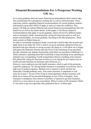 Financial Recommendations For A Prosperous Working
Life As...
As a recent graduate, there are many financial recommendations that I need to take
into consideration for a prosperous working life as well as retirement plan. I have
read many articles regarding financial recommendation for recent graduate students
and learned a great deal which I ll apply as soon as I enter the workforce. This
project will help me outline different and crucial financial recommendations that will
benefit me as well as my future family. In this paper, I will discuss financial
recommendations that apply to recent graduate, which will involve different topics
such as emergency funds, insuranceneeds, saving for long term goals as well as a
proper retirementplan. As recent graduate, first thing to do after graduation... Show
more content on Helpwriting.net ...
In order to accumulate emergency funds, several tips I need to take into account and
apply them in my daily life. First, I need to set up an automatic deduction from my
paycheck that goes directly to saving account. By doing so, it will allow me to forget
and ignore the deduction amount and only focus of the remaining of my paycheck.
Second, eliminate any impulse buying that could affect my paycheck (Allebrand, C).
Third, maintain a spending book that would help in keep recording of my spending to
eliminate any overspending. Fourth renegotiation almost everything, from internet
bill, phone bill, asking for discount on stores to even asking for less interest rate on
credit card and reduction on insurance rates (Peterson, L).
However, most employers provide health insurance, which is part of the premium,
is paid by employees. So, having health insurance is mandatory to avoid any risk of
high cost of medical expenses. Medical cost is expensive and it can hurt me
financially if health problems arise. Also renter insurance is important as well
since for at least 7 10 year I ll be living in rental apartment. Renter insurance will
allow me to insure all my personal belongings in case of fire or burglary. Auto
insurance is mandatory since almost everywhere is required to get auto insurance,
which it is a wise choice in case of accidents. When it comes to life insurance I think
it s too early to get one especially after graduation but it s a future plan
 