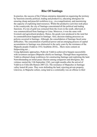 Rise Of Santiago
In practice, the success of the Chilean enterprise depended on organizing the territory
by functions (mostly political, trading and productive), educating aborigines for
ensuring cheap and peaceful workforce (e.g., via evangelization), and maximizing
the capacity of exploiting land resources. Whilst the productive activities took place
in the countryside, the city of Santiago concentrated all the political and trading
functions. If a ton of gold was extracted from the rivers in the south, afterward, it
was commercialized from Santiago to Lima. Moreover, it was the same with
livestock and agricultural products. Hence, the goods were produced in the rural but
its commodification happened in Santiago. Also, decision making processes on
policies occurred in Santiago. Although, the consolidation of Santiago faced some
difficulties. The concentration of political power and an emerging process of capital
accumulation in Santiago was obstructed in the early years by the resistance of the
Mapuche people (Valdivia 1552; Soublette 2016).... Show more content on
Helpwriting.net ...
Using diplomatic approaches, Pedro de Valdivia achieved to bargain successfully
with seventeen caciques (Mapuche chiefs) on Santiago. Through these negotiations,
Valdivia obtained cheap workforces for constructing Santiago and exploiting the land.
Notwithstanding an initial peace illusion among conquerors and aborigines, the
violence started the 11th September 1541, just eight months after the arrival of
Valdivia to Chile (De Ramon 2007:22). The resistance of Mapuches in Santiago
valley lasted 40 years. They were defending the land, rejecting private property.
Likewise, in Mapuche culture, using land as a commodity was an offense to their
 