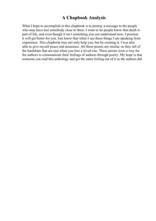 A Chapbook Analysis
What I hope to accomplish in this chapbook is to portray a message to the people
who may have lost somebody close to them. I want to let people know that death is
part of life, and even though it isn t something you can understand now, I promise
it will get better for you. Just know that when I say these things I am speaking from
experience. This chapbook may not only help you, but by creating it, I was also
able to give myself peace and assurance. All these poems are similar, as they tell of
the hardships that are met when you lose a loved one. These poems were a way for
the authors to communicate their feelings of sadness through poetry. My hope is that
someone can read this anthology and get the same feeling out of it as the authors did
 