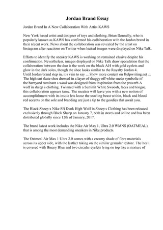 Jordan Brand Essay
Jordan Brand In A New Collaboration With Artist KAWS
New York based artist and designer of toys and clothing, Brian Donnelly, who is
popularly known as KAWS has confirmed his collaboration with the Jordan brand in
their recent work. News about the collaboration was revealed by the artist on
Instagram after reactions on Twitter when leaked images were displayed on Nike Talk.
Efforts to identify the sneaker KAWS is working on remained elusive despite his
confirmation. Nevertheless, images displayed on Nike Talk draw speculation that the
collaboration between the duo is the work on the black AJ4 with gold eyelets and
glow in the dark soles, though the shoe looks similar to the Royalty Jordan 4.
Until Jordan brand step in, it s vain to say ... Show more content on Helpwriting.net ...
The high cut skate shoe dressed in a layer of shaggy off white suede symbolic of
the barnyard ruminant s wool was designed from inspiration from the proverb A
wolf in sheep s clothing. Twinned with a Summit White Swoosh, laces and tongue,
this collaboration appears tame. The sneaker will leave you with a new notion of
accomplishment with its insole lets loose the snarling beast within, black and blood
red accents on the sole and branding are just a tip to the goodies that await you.
The Black Sheep x Nike SB Dunk High Wolf in Sheep s Clothing has been released
exclusively through Black Sheep on January 7, both in stores and online and has been
distributed globally since 12th of January, 2017.
The brand latest work includes the Nike Air Max 1, Ultra 2.0 WMNS (OATMEAL)
that is among the most demanding sneakers in Nike products.
The Oatmeal Air Max 1 Ultra 2.0 comes with a creamy shade of fibre materials
across its upper side, with the leather taking on the similar granular texture. The heel
is covered with Binary Blue and two circular eyelets lying on top like a mixture of
 