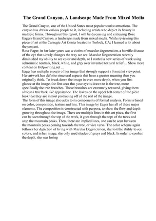 The Grand Canyon, A Landscape Made From Mixed Media
The Grand Canyon, one of the United States most popular tourist attractions. The
canyon has drawn various people to it, including artists who depict its beauty in
multiple forms. Throughout this report, I will be discussing and critiquing Rose
Eagers Grand Canyon, a landscape made from mixed media. While reviewing this
piece of art at the Carnegie Art Center located in Turlock, CA; I learned a lot about
the content.
Rose Eager, in her later years was a victim of macular degeneration, a horrific disease
of the eye that slowly changes the way we see. Macular Degeneration recently
diminished my ability to see color and depth, so I started a new series of work using
achromatic neutrals, black, white, and grey over invented textural relief ... Show more
content on Helpwriting.net ...
Eager has multiple aspects of her image that strongly support a formalist viewpoint.
Her artwork has definite structural aspects that have a greater meaning then you
originally think. To break down the image in even more depth, when you first
glance at the image, the first area that your eye is drawn to is the tree, more
specifically the tree branches. These branches are extremely textured, giving them
almost a true bark like appearance. The leaves on the upper left corner of the piece
look like they are almost protruding off of the rest of the image.
The form of this image also adds to its components of formal analysis. Form is based
on color, composition, texture and line. This image by Eager has all of these major
elements. The composition is constructed with purpose, to show the flow and depth
growing throughout the image. There are multiple lines in this art piece, the first
can be seen through the top of the work, it goes through the tops of the trees and
atop the mountain peaks. Then, there are implied lines, one can be seen between
the mountain peaks coming towards the tree, or vice versa. The color scheme again
follows her depiction of living with Macular Degeneration, she lost the ability to see
colors, and in her image, she only used shades of greys and black. In order to combat
the depth, she was losing
 