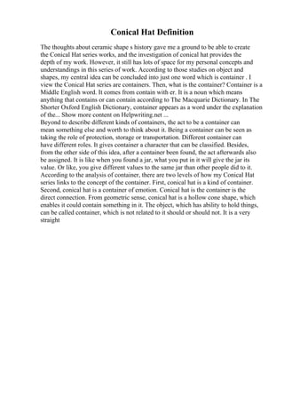 Conical Hat Definition
The thoughts about ceramic shape s history gave me a ground to be able to create
the Conical Hat series works, and the investigation of conical hat provides the
depth of my work. However, it still has lots of space for my personal concepts and
understandings in this series of work. According to those studies on object and
shapes, my central idea can be concluded into just one word which is container . I
view the Conical Hat series are containers. Then, what is the container? Container is a
Middle English word. It comes from contain with er. It is a noun which means
anything that contains or can contain according to The Macquarie Dictionary. In The
Shorter Oxford English Dictionary, container appears as a word under the explanation
of the... Show more content on Helpwriting.net ...
Beyond to describe different kinds of containers, the act to be a container can
mean something else and worth to think about it. Being a container can be seen as
taking the role of protection, storage or transportation. Different container can
have different roles. It gives container a character that can be classified. Besides,
from the other side of this idea, after a container been found, the act afterwards also
be assigned. It is like when you found a jar, what you put in it will give the jar its
value. Or like, you give different values to the same jar than other people did to it.
According to the analysis of container, there are two levels of how my Conical Hat
series links to the concept of the container. First, conical hat is a kind of container.
Second, conical hat is a container of emotion. Conical hat is the container is the
direct connection. From geometric sense, conical hat is a hollow cone shape, which
enables it could contain something in it. The object, which has ability to hold things,
can be called container, which is not related to it should or should not. It is a very
straight
 