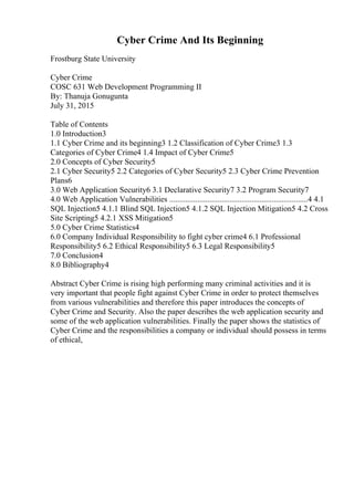 Cyber Crime And Its Beginning
Frostburg State University
Cyber Crime
COSC 631 Web Development Programming II
By: Thanuja Gonugunta
July 31, 2015
Table of Contents
1.0 Introduction3
1.1 Cyber Crime and its beginning3 1.2 Classification of Cyber Crime3 1.3
Categories of Cyber Crime4 1.4 Impact of Cyber Crime5
2.0 Concepts of Cyber Security5
2.1 Cyber Security5 2.2 Categories of Cyber Security5 2.3 Cyber Crime Prevention
Plans6
3.0 Web Application Security6 3.1 Declarative Security7 3.2 Program Security7
4.0 Web Application Vulnerabilities .....................................................................4 4.1
SQL Injection5 4.1.1 Blind SQL Injection5 4.1.2 SQL Injection Mitigation5 4.2 Cross
Site Scripting5 4.2.1 XSS Mitigation5
5.0 Cyber Crime Statistics4
6.0 Company Individual Responsibility to fight cyber crime4 6.1 Professional
Responsibility5 6.2 Ethical Responsibility5 6.3 Legal Responsibility5
7.0 Conclusion4
8.0 Bibliography4
Abstract Cyber Crime is rising high performing many criminal activities and it is
very important that people fight against Cyber Crime in order to protect themselves
from various vulnerabilities and therefore this paper introduces the concepts of
Cyber Crime and Security. Also the paper describes the web application security and
some of the web application vulnerabilities. Finally the paper shows the statistics of
Cyber Crime and the responsibilities a company or individual should possess in terms
of ethical,
 