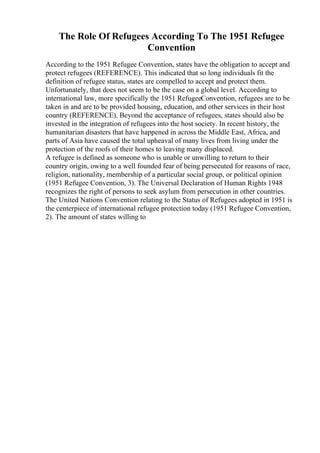 The Role Of Refugees According To The 1951 Refugee
Convention
According to the 1951 Refugee Convention, states have the obligation to accept and
protect refugees (REFERENCE). This indicated that so long individuals fit the
definition of refugee status, states are compelled to accept and protect them.
Unfortunately, that does not seem to be the case on a global level. According to
international law, more specifically the 1951 RefugeeConvention, refugees are to be
taken in and are to be provided housing, education, and other services in their host
country (REFERENCE). Beyond the acceptance of refugees, states should also be
invested in the integration of refugees into the host society. In recent history, the
humanitarian disasters that have happened in across the Middle East, Africa, and
parts of Asia have caused the total upheaval of many lives from living under the
protection of the roofs of their homes to leaving many displaced.
A refugee is defined as someone who is unable or unwilling to return to their
country origin, owing to a well founded fear of being persecuted for reasons of race,
religion, nationality, membership of a particular social group, or political opinion
(1951 Refugee Convention, 3). The Universal Declaration of Human Rights 1948
recognizes the right of persons to seek asylum from persecution in other countries.
The United Nations Convention relating to the Status of Refugees adopted in 1951 is
the centerpiece of international refugee protection today (1951 Refugee Convention,
2). The amount of states willing to
 