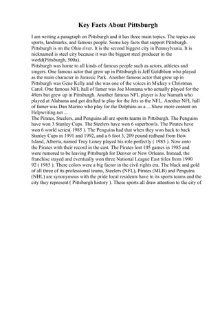 Key Facts About Pittsburgh
I am writing a paragraph on Pittsburgh and it has three main topics. The topics are
sports, landmarks, and famous people. Some key facts that support Pittsburgh.
Pittsburgh is on the Ohio river. It is the second biggest city in Pennsylvania. It is
nicknamed is steel city because it was the biggest steel producer in the
world(Pittsburgh, 500a).
Pittsburgh was home to all kinds of famous people such as actors, athletes and
singers. One famous actor that grew up in Pittsburgh is Jeff Goldblum who played
as the main character in Jurassic Park. Another famous actor that grew up in
Pittsburgh was Gene Kelly and she was one of the voices in Mickey s Christmas
Carol. One famous NFL hall of famer was Joe Montana who actually played for the
49ers but grew up in Pittsburgh. Another famous NFL player is Joe Namath who
played at Alabama and got drafted to play for the Jets in the NFL. Another NFL hall
of famer was Dan Marino who play for the Dolphins as a ... Show more content on
Helpwriting.net ...
The Pirates, Steelers, and Penguins all are sports teams in Pittsburgh. The Penguins
have won 3 Stanley Cups. The Steelers have won 6 superbowls. The Pirates have
won 6 world series( 1985 ). The Penguins had that when they won back to back
Stanley Cups in 1991 and 1992, and a 6 foot 3, 209 pound redhead from Bow
Island, Alberta, named Troy Loney played his role perfectly ( 1985 ). Now onto
the Pirates with their record in the east. The Pirates lost 105 games in 1985 and
were rumored to be leaving Pittsburgh for Denver or New Orleans. Instead, the
franchise stayed and eventually won three National League East titles from 1990
92 ( 1985 ). There colors were a big factor in the civil rights era. The black and gold
of all three of its professional teams, Steelers (NFL), Pirates (MLB) and Penguins
(NHL) are synonymous with the pride local residents have in its sports teams and the
city they represent ( Pittsburgh history ). These sports all draw attention to the city of
 