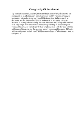 Caregiverity Of Enrollment
My research question is, does length of enrollment and severity of dementia for
participants in an adult day care impact caregiver health? This area of study is
particularly interesting to me and I would like to perform further research to
determine whether length of enrollment plays a role in increasing caregiver
wellness. If a caregiver can identify that their loved one is suffering from dementia
at an early stage, does enrollment in an adult day care help to reduce caregiver
burnout. If a caregiver waits to enroll their loved one in an adult day care until the
mid stages of dementia, has the caregiver already experienced increased difficulty
with providing care on their own? Will longer enrollment of adult day care used by
caregivers of
 