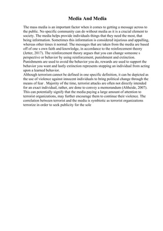 Media And Media
The mass media is an important factor when it comes to getting a message across to
the public. No specific community can do without media as it is a crucial element to
society. The media helps provide individuals things that they need the most, that
being information. Sometimes this information is considered injurious and appalling,
whereas other times it normal. The messages that are taken from the media are based
off of one s own faith and knowledge, in accordance to the reinforcement theory
(Jetter, 2017). The reinforcement theory argues that you can change someone s
perspective or behavior by using reinforcement, punishment and extinction.
Punishments are used to avoid the behavior you do, rewards are used to support the
behavior you want and lastly extinction represents stopping an individual from acting
upon a learned behavior.
Although terrorism cannot be defined in one specific definition, it can be depicted as
the use of violence against innocent individuals to bring political change through the
means of fear . Majority of the time, terrorist attacks are often not directly intended
for an exact individual, rather, are done to convey a memorandum (Altheide, 2007).
This can potentially signify that the media paying a large amount of attention to
terrorist organizations, may further encourage them to continue their violence. The
correlation between terrorist and the media is symbiotic as terrorist organizations
terrorize in order to seek publicity for the sole
 