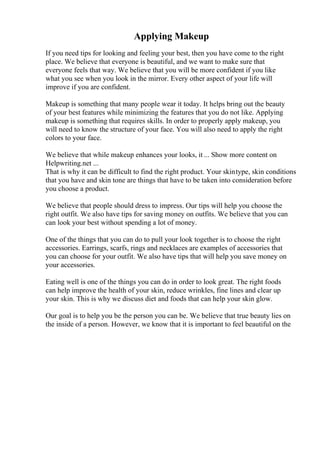 Applying Makeup
If you need tips for looking and feeling your best, then you have come to the right
place. We believe that everyone is beautiful, and we want to make sure that
everyone feels that way. We believe that you will be more confident if you like
what you see when you look in the mirror. Every other aspect of your life will
improve if you are confident.
Makeup is something that many people wear it today. It helps bring out the beauty
of your best features while minimizing the features that you do not like. Applying
makeup is something that requires skills. In order to properly apply makeup, you
will need to know the structure of your face. You will also need to apply the right
colors to your face.
We believe that while makeup enhances your looks, it ... Show more content on
Helpwriting.net ...
That is why it can be difficult to find the right product. Your skintype, skin conditions
that you have and skin tone are things that have to be taken into consideration before
you choose a product.
We believe that people should dress to impress. Our tips will help you choose the
right outfit. We also have tips for saving money on outfits. We believe that you can
can look your best without spending a lot of money.
One of the things that you can do to pull your look together is to choose the right
accessories. Earrings, scarfs, rings and necklaces are examples of accessories that
you can choose for your outfit. We also have tips that will help you save money on
your accessories.
Eating well is one of the things you can do in order to look great. The right foods
can help improve the health of your skin, reduce wrinkles, fine lines and clear up
your skin. This is why we discuss diet and foods that can help your skin glow.
Our goal is to help you be the person you can be. We believe that true beauty lies on
the inside of a person. However, we know that it is important to feel beautiful on the
 