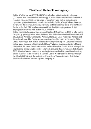 The Global Online Travel Agency
Orbitz Worldwide Inc. (NYSE: OWW) is a leading global online travel agency
(OTA) that uses state of the art technology to allow leisure and business travelers to
research, plan, and book a wide range of travel services. Orbitz maintains and
operates a group of consumer brands that includes Orbitz, CheapTickets, ebookers,
HotelClub, RatesToGo, the Away Network, and the corporate travel brand Orbitz
for
Business. In their Chicago headquarters Orbitz has 800 employees and 1,500
employees worldwide with offices in 20 countries
Orbitz was initially created by a group of leading U.S. airlines in 1999 to take part in
the quickly growing online travel industry. The airline investors in Orbitz comprised
of American Airlines, Continental Airlines, Delta Air Lines
, Northwest Airlines and
United Air Lines. The Orbitz website was introduced in 2001. In November 2004,
Orbitz was bought by Cendant and undertook responsibility for Cendant s domestic
online travel business, which included CheapTickets, a leading online travel brand
directed on the value conscious traveler, and for Flairview Travel, which managed the
international online hotel websites HotelClub.com and RatesToGo.com. In February
2005, Cendant bought ebookers, a leading international online travel brand with an
online existence in 13 countries in Europe. Orbitz Worldwide was formed through
the blend of Orbitz and the online travel benefits of Cendant s travel distribution
services division and became a public company in
 