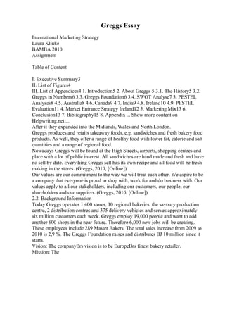 Greggs Essay
International Marketing Strategy
Laura Klinke
BAMBA 2010
Assignment
Table of Content
I. Executive Summary3
II. List of Figures4
III. List of Appendices4 1. Introduction5 2. About Greggs 5 3.1. The History5 3.2.
Greggs in Numbers6 3.3. Greggs Foundation6 3.4. SWOT Analyse7 3. PESTEL
Analyses8 4.5. Australia8 4.6. Canada9 4.7. India9 4.8. Ireland10 4.9. PESTEL
Evaluation11 4. Market Entrance Strategy Ireland12 5. Marketing Mix13 6.
Conclusion13 7. Bibliography15 8. Appendix ... Show more content on
Helpwriting.net ...
After it they expanded into the Midlands, Wales and North London.
Greggs produces and retails takeaway foods, e.g. sandwiches and fresh bakery food
products. As well, they offer a range of healthy food with lower fat, calorie and salt
quantities and a range of regional food.
Nowadays Greggs will be found at the High Streets, airports, shopping centres and
place with a lot of public interest. All sandwiches are hand made and fresh and have
no sell by date. Everything Greggs sell has its own recipe and all food will be fresh
making in the stores. (Greggs, 2010, [Online])
Our values are our commitment to the way we will treat each other. We aspire to be
a company that everyone is proud to shop with, work for and do business with. Our
values apply to all our stakeholders, including our customers, our people, our
shareholders and our suppliers. (Greggs, 2010, [Online])
2.2. Background Information
Today Greggs operates 1,400 stores, 10 regional bakeries, the savoury production
centre, 2 distribution centres and 375 delivery vehicles and serves approximately
six million customers each week. Greggs employ 19,000 people and want to add
another 600 shops in the near future. Therefore 6,000 new jobs will be creating.
These employees include 289 Master Bakers. The total sales increase from 2009 to
2010 is 2,9 %. The Greggs Foundation raises and distributes ВЈ 10 million since it
starts.
Vision: The companyВґs vision is to be EuropeВґs finest bakery retailer.
Mission: The
 