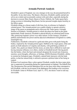 Armada Portrait Analysis
Elizabeth I, queen of England, was very strategic in the way she presented herself to
the public. In my short story, The Queen s Decision, Elizabeth s public and private
selves are evident and occasionally contrast with each other, especially during the
decision to execute Mary Stuart, Queen of Scots. Publicly, the Tudor queen had a
strong aversion to beheading MaryStuart, but her personal insights depict hostility to
the fellow queen.
Elizabeth sitting on a throne made of silk from Asia, in reference to England s
colonial power. The Armada portrait was a public display to spread a positive
image of the queen as propaganda and to showcase the Tudor queen s strength.
Similar to Elizabeth s Armada portrait in which she places her hand on the globe
(particularly North America), Elizabeth is placed directly on colonized land (Asian
silk), portraying England s power over other nations. In this instance, Elizabeth s
publicly demonstrates her power and her physical embodiment of England in a subtle,
meaningful way.
Furthermore, Elizabeth is dressed in a gold and white gown with pearls lining the
bodice, inspired by the Armada portrait again. Dubbed as the virgin queen, white and
pearls are both indicative of virginity and chastity, with gold being symbolic of
wealth. Also, pearls are linked with the moon, an entity that is difficult to reach and
having immense influence over others, similar to Elizabeth herself. Having pearls
line the bodice, where the heart and stomach designate the inward seat of passion,
emotion, secret thoughts, affections, or feelings, (OED) illustrates Elizabeth s ability
to restrain her biological urges. Elizabeth s natural body intersects with the body
politic, in that her natural body is utilized to present a political ideal of her being in
control.
William Cecil mentions Mary s plots against Elizabeth, notably the three major plots
she is suspected of committing during her imprisonment in England. The Ridofli Plot,
The Throgmorton Plot and the Babington Plot are the three times Mary attempted to
kill Elizabeth, with her involvement in the Babington Plot leading to her execution.
In Elizabeth s letter to William Cecil, April 11, 1572, she doesn t want to rush any
irrevocable
 