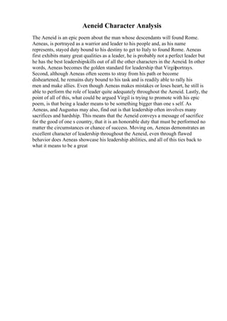 Aeneid Character Analysis
The Aeneid is an epic poem about the man whose descendants will found Rome.
Aeneas, is portrayed as a warrior and leader to his people and, as his name
represents, stayed duty bound to his destiny to get to Italy to found Rome. Aeneas
first exhibits many great qualities as a leader, he is probably not a perfect leader but
he has the best leadershipskills out of all the other characters in the Aeneid. In other
words, Aeneas becomes the golden standard for leadership that Virgilportrays.
Second, although Aeneas often seems to stray from his path or become
disheartened, he remains duty bound to his task and is readily able to rally his
men and make allies. Even though Aeneas makes mistakes or loses heart, he still is
able to perform the role of leader quite adequately throughout the Aeneid. Lastly, the
point of all of this, what could be argued Virgil is trying to promote with his epic
poem, is that being a leader means to be something bigger than one s self. As
Aeneas, and Augustus may also, find out is that leadership often involves many
sacrifices and hardship. This means that the Aeneid conveys a message of sacrifice
for the good of one s country, that it is an honorable duty that must be performed no
matter the circumstances or chance of success. Moving on, Aeneas demonstrates an
excellent character of leadership throughout the Aeneid, even through flawed
behavior does Aeneas showcase his leadership abilities, and all of this ties back to
what it means to be a great
 