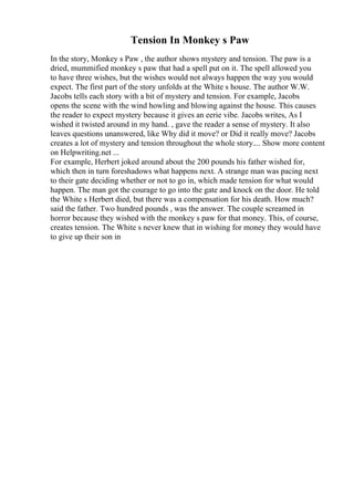 Tension In Monkey s Paw
In the story, Monkey s Paw , the author shows mystery and tension. The paw is a
dried, mummified monkey s paw that had a spell put on it. The spell allowed you
to have three wishes, but the wishes would not always happen the way you would
expect. The first part of the story unfolds at the White s house. The author W.W.
Jacobs tells each story with a bit of mystery and tension. For example, Jacobs
opens the scene with the wind howling and blowing against the house. This causes
the reader to expect mystery because it gives an eerie vibe. Jacobs writes, As I
wished it twisted around in my hand. , gave the reader a sense of mystery. It also
leaves questions unanswered, like Why did it move? or Did it really move? Jacobs
creates a lot of mystery and tension throughout the whole story.... Show more content
on Helpwriting.net ...
For example, Herbert joked around about the 200 pounds his father wished for,
which then in turn foreshadows what happens next. A strange man was pacing next
to their gate deciding whether or not to go in, which made tension for what would
happen. The man got the courage to go into the gate and knock on the door. He told
the White s Herbert died, but there was a compensation for his death. How much?
said the father. Two hundred pounds , was the answer. The couple screamed in
horror because they wished with the monkey s paw for that money. This, of course,
creates tension. The White s never knew that in wishing for money they would have
to give up their son in
 