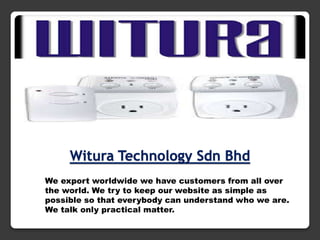 Witura Technology Sdn Bhd
We export worldwide we have customers from all over
the world. We try to keep our website as simple as
possible so that everybody can understand who we are.
We talk only practical matter.

 