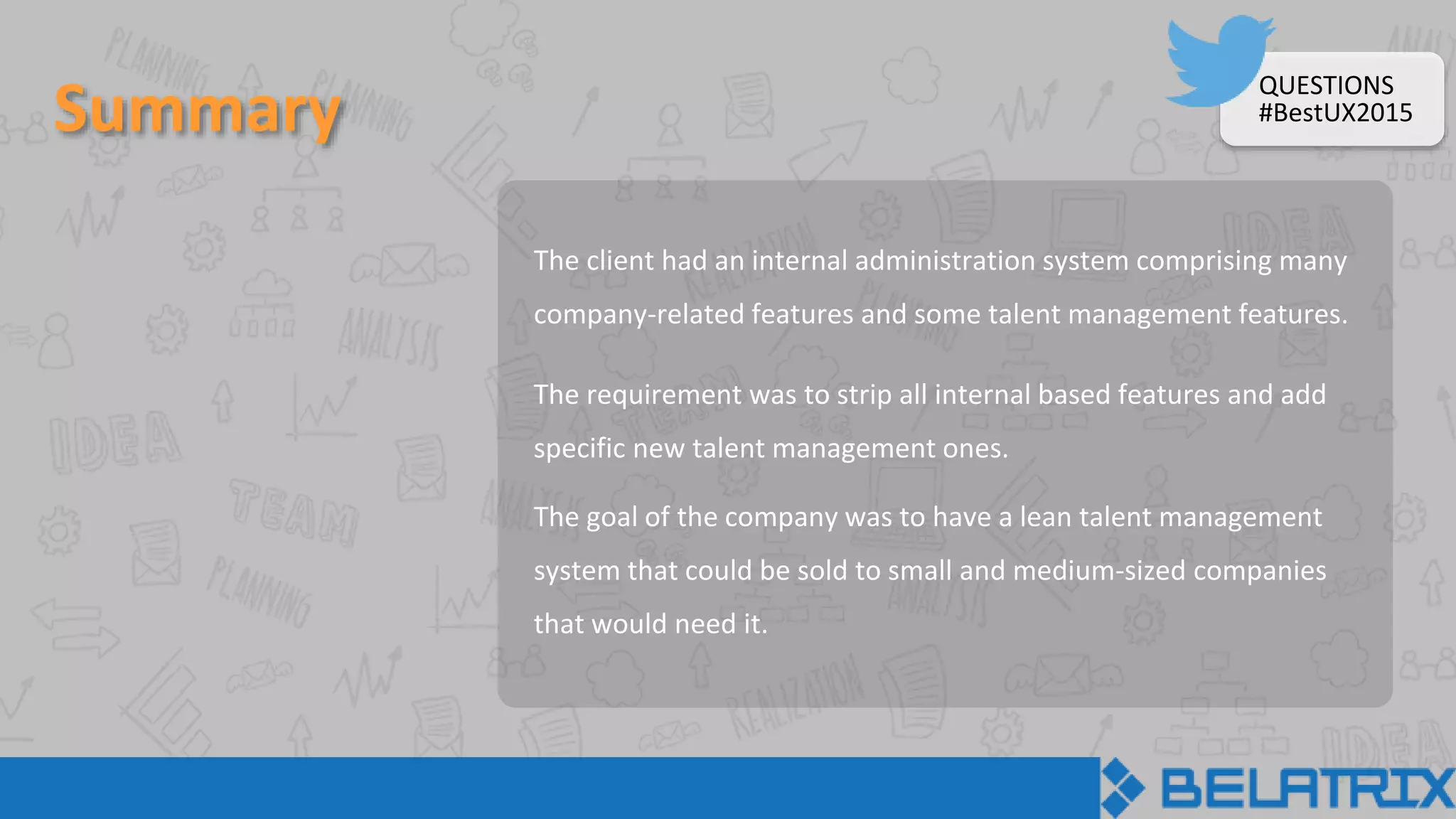 Summary
The client had an internal administration system comprising many
company-related features and some talent management features.
The requirement was to strip all internal based features and add
specific new talent management ones.
The goal of the company was to have a lean talent management
system that could be sold to small and medium-sized companies
that would need it.
QUESTIONS
#BestUX2015
 
