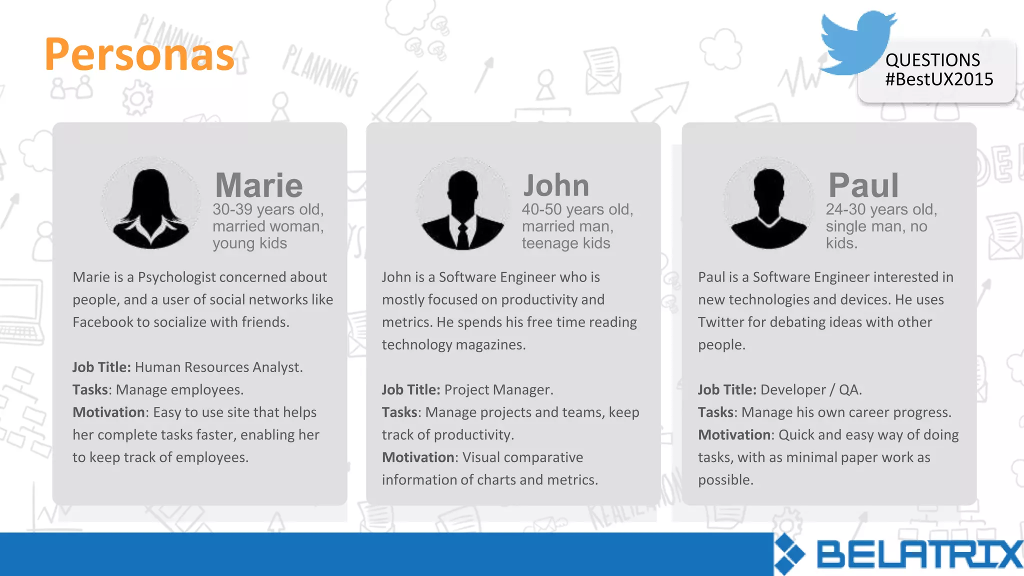 Personas
Marie is a Psychologist concerned about
people, and a user of social networks like
Facebook to socialize with friends.
Job Title: Human Resources Analyst.
Tasks: Manage employees.
Motivation: Easy to use site that helps
her complete tasks faster, enabling her
to keep track of employees.
30-39 years old,
married woman,
young kids
Marie
John is a Software Engineer who is
mostly focused on productivity and
metrics. He spends his free time reading
technology magazines.
Job Title: Project Manager.
Tasks: Manage projects and teams, keep
track of productivity.
Motivation: Visual comparative
information of charts and metrics.
40-50 years old,
married man,
teenage kids
John
Paul is a Software Engineer interested in
new technologies and devices. He uses
Twitter for debating ideas with other
people.
Job Title: Developer / QA.
Tasks: Manage his own career progress.
Motivation: Quick and easy way of doing
tasks, with as minimal paper work as
possible.
24-30 years old,
single man, no
kids.
Paul
QUESTIONS
#BestUX2015
 