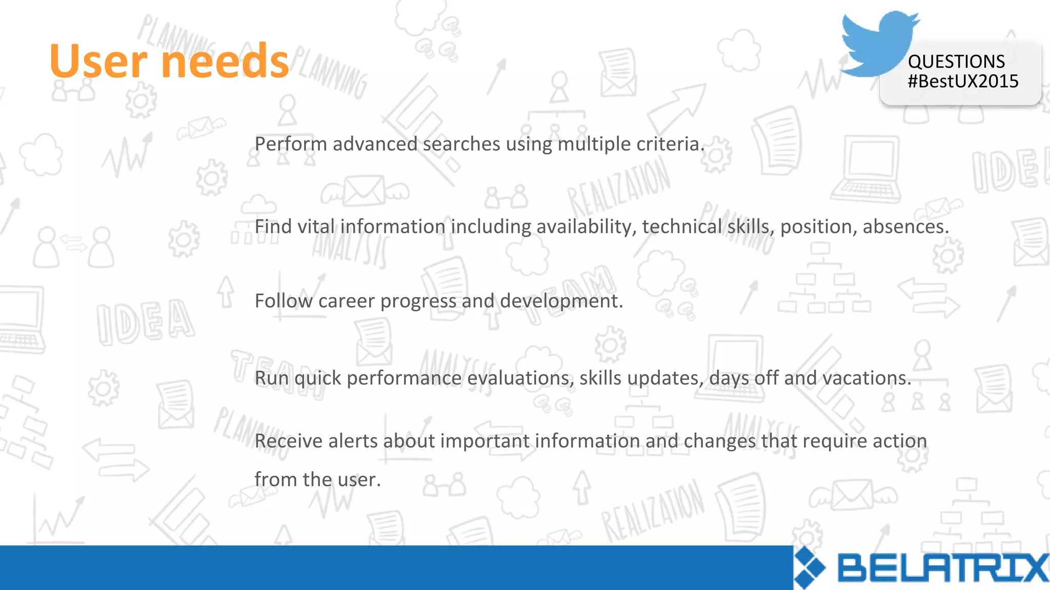 User needs
Perform advanced searches using multiple criteria.
Find vital information including availability, technical skills, position, absences.
Follow career progress and development.
Run quick performance evaluations, skills updates, days off and vacations.
Receive alerts about important information and changes that require action
from the user.
QUESTIONS
#BestUX2015
 