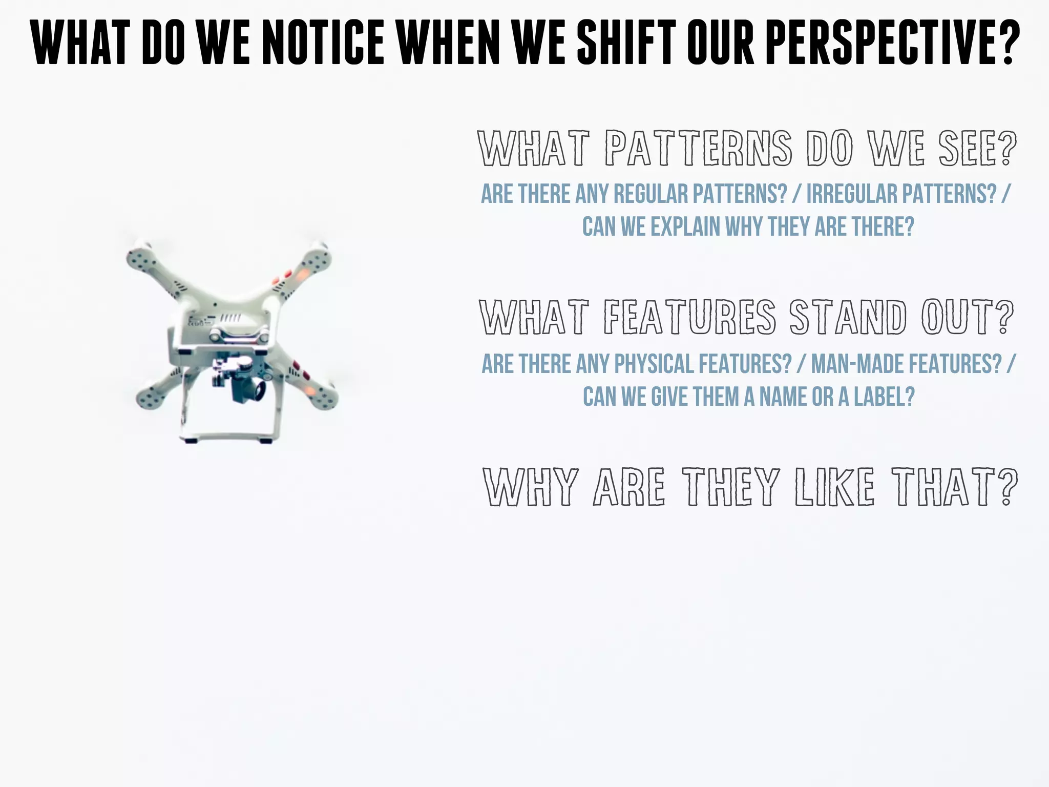 WHATDOWENOTICEWHENWESHIFTOURPERSPECTIVE?
WHAT PATTERNS DO WE SEE?
WHAT FEATURES STAND OUT?
WHY ARE THEY LIKE THAT?
ARE THERE ANY PHYSICAL FEATURES? / MAN-MADE FEATURES? /
CAN WE GIVE THEM A NAME OR A LABEL?
ARE THERE ANY REGULAR PATTERNS? / IRREGULAR PATTERNS? /
CAN WE EXPLAIN WHY THEY ARE THERE?
 