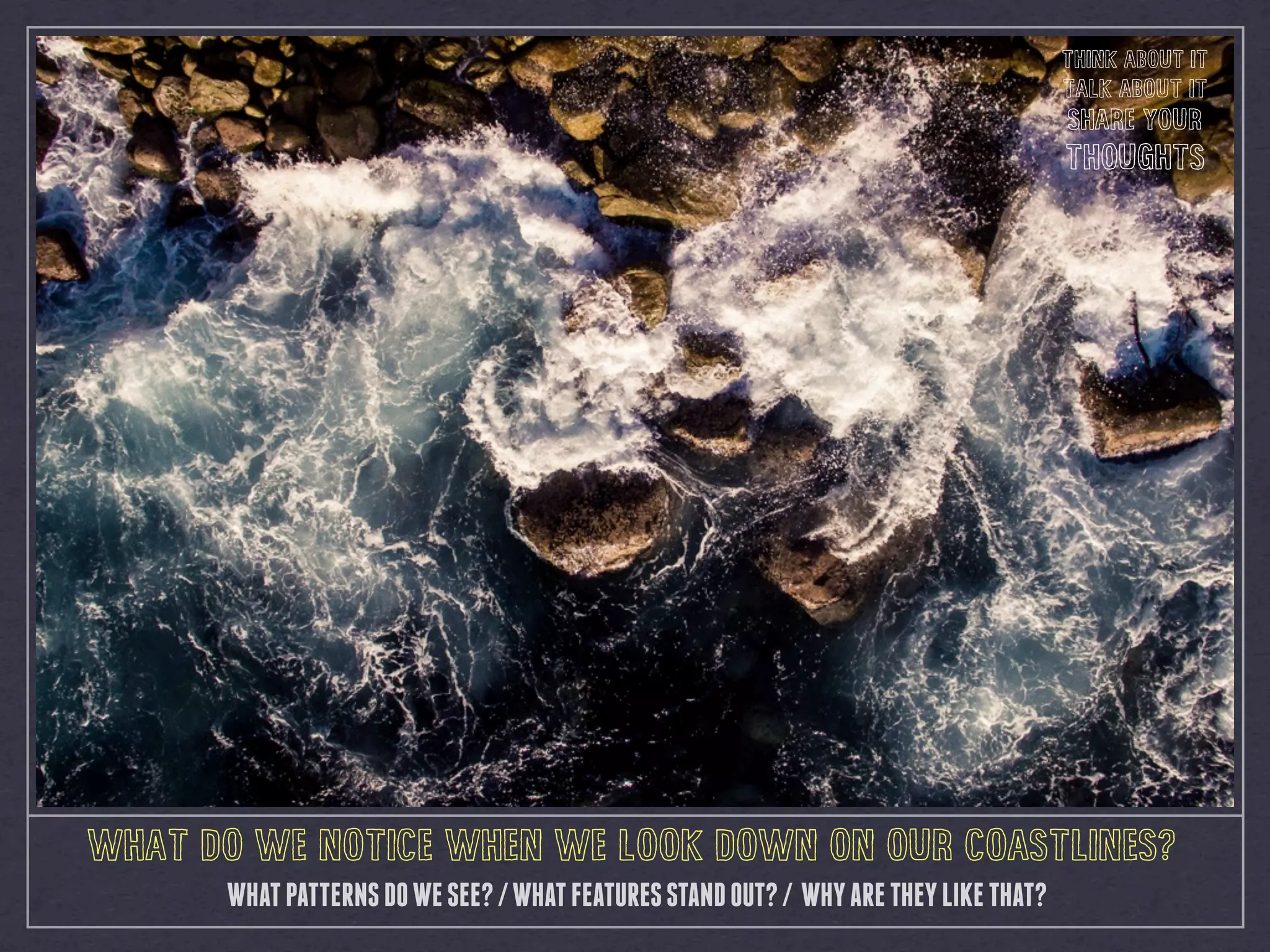 WHAT DO WE NOTICE WHEN WE LOOK DOWN ON OUR COASTLINES?
WHATPATTERNSDOWESEE?/WHATFEATURESSTANDOUT?/ WHYARETHEYLIKETHAT?
THINK ABOUT IT
TALK ABOUT IT
SHARE YOUR
THOUGHTS
 