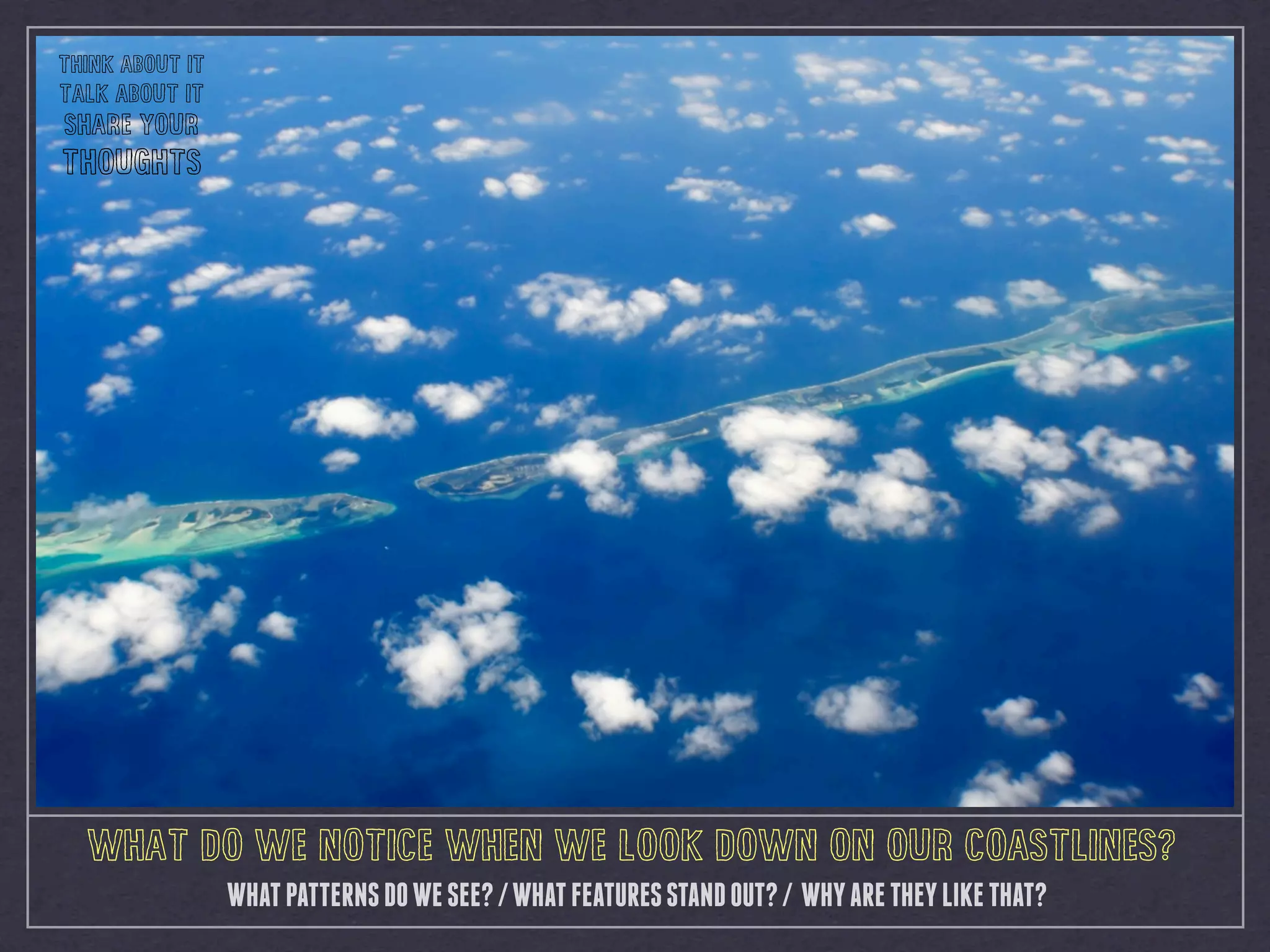 WHAT DO WE NOTICE WHEN WE LOOK DOWN ON OUR COASTLINES?
WHATPATTERNSDOWESEE?/WHATFEATURESSTANDOUT?/ WHYARETHEYLIKETHAT?
THINK ABOUT IT
TALK ABOUT IT
SHARE YOUR
THOUGHTS
 