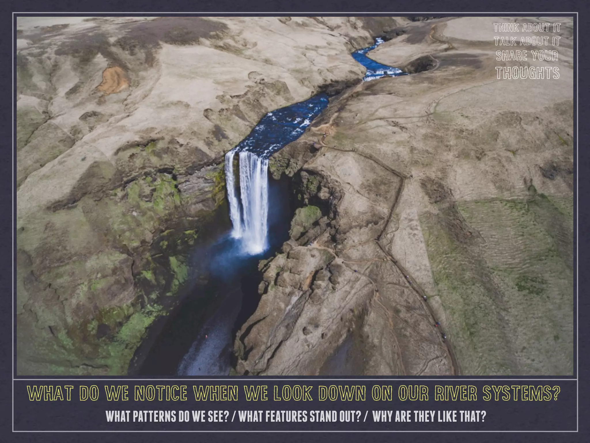 WHAT DO WE NOTICE WHEN WE LOOK DOWN ON OUR RIVER SYSTEMS?
WHATPATTERNSDOWESEE?/WHATFEATURESSTANDOUT?/ WHYARETHEYLIKETHAT?
THINK ABOUT IT
TALK ABOUT IT
SHARE YOUR
THOUGHTS
 