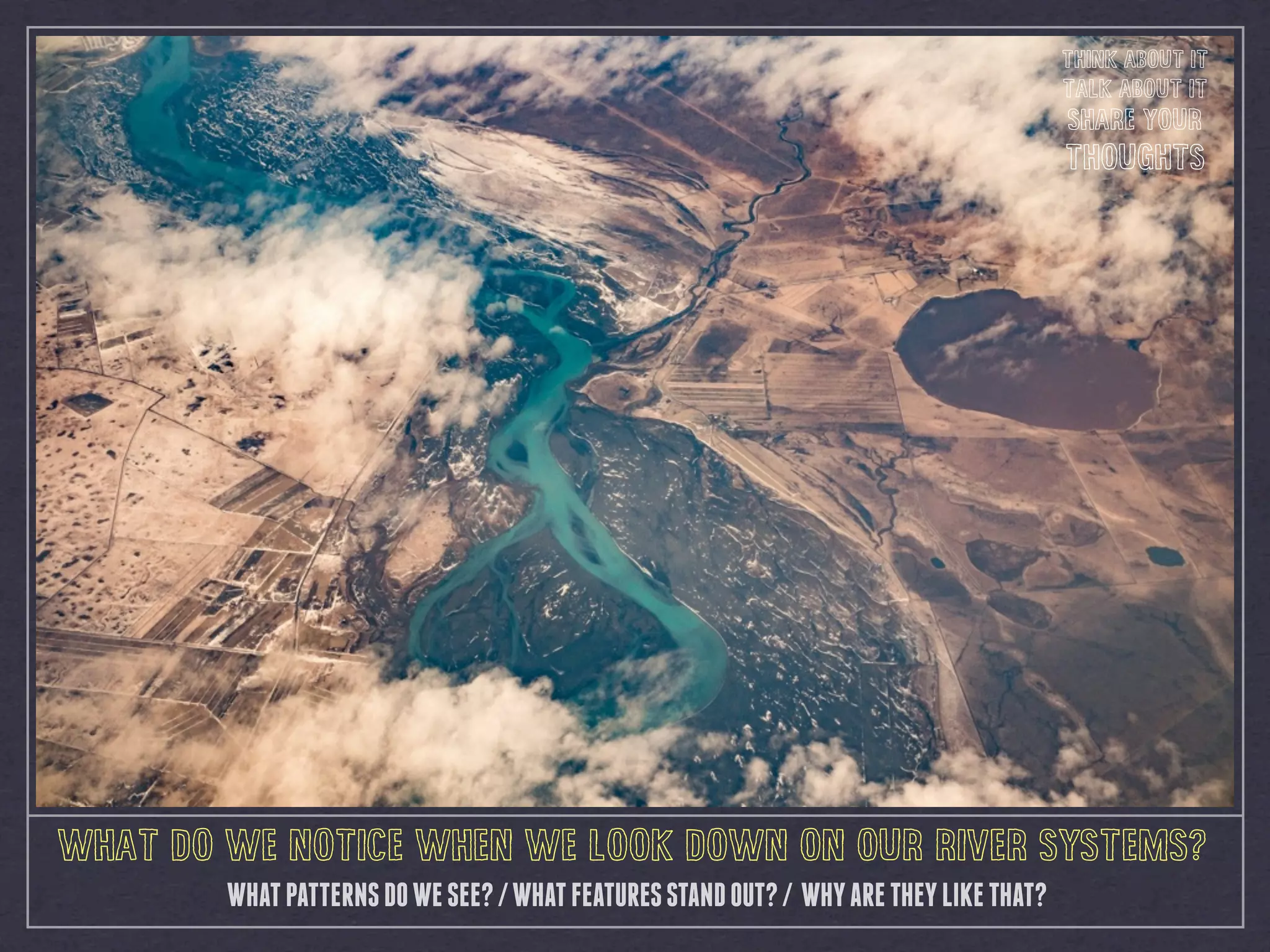 WHATPATTERNSDOWESEE?/WHATFEATURESSTANDOUT?/ WHYARETHEYLIKETHAT?
WHAT DO WE NOTICE WHEN WE LOOK DOWN ON OUR RIVER SYSTEMS?
THINK ABOUT IT
TALK ABOUT IT
SHARE YOUR
THOUGHTS
 