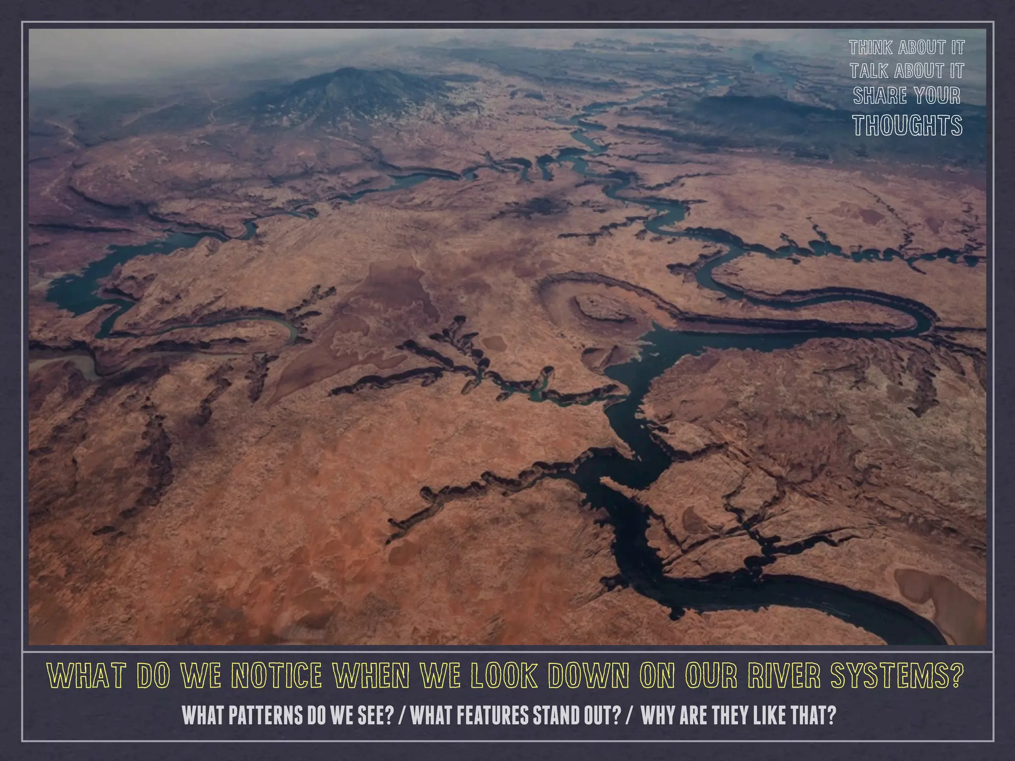 WHATPATTERNSDOWESEE?/WHATFEATURESSTANDOUT?/ WHYARETHEYLIKETHAT?
WHAT DO WE NOTICE WHEN WE LOOK DOWN ON OUR RIVER SYSTEMS?
THINK ABOUT IT
TALK ABOUT IT
SHARE YOUR
THOUGHTS
 