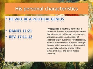 His personal characteristicsHe will be a political geniusDaniel 11:21Rev. 17:11-12“Propaganda is neutrally defined as a systematic form of purposeful persuasion that attempts to influence the emotions, attitudes, opinions, and actions of specified target audiences for ideological, political or commercial purposes through the controlled transmission of one-sided messages (which may or may not be factual) via mass and direct media channels.”