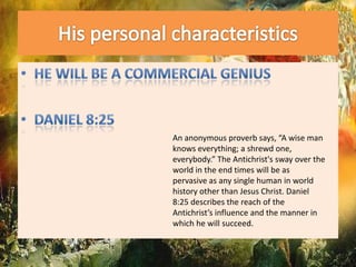 His personal characteristicsHe will be a commercial geniusDaniel 8:25An anonymous proverb says, “A wise man knows everything; a shrewd one, everybody.” The Antichrist's sway over the world in the end times will be as pervasive as any single human in world history other than Jesus Christ. Daniel 8:25 describes the reach of the Antichrist’s influence and the manner in which he will succeed.