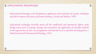 EDUCATIONAL TECHNOLOGY
• Educational technology is the development, application and evaluation of systems, techniques
and aids to improve the process of human learning. (Lucido and Borbaro, 1997)
• Educational technology basically means all the intellectual and operational efforts made
during recent years to regroup, arrange and systematize the application of scientific methods
to the organization of new sets of equipment and material so as to optimize learning process. (
British Journal of Educational Technology, 1971)
 