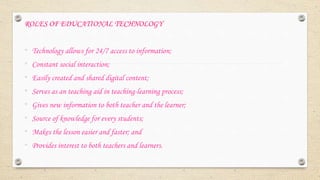 ROLES OF EDUCATIONAL TECHNOLOGY
• Technology allows for 24/7 access to information;
• Constant social interaction;
• Easily created and shared digital content;
• Serves as an teaching aid in teaching-learning process;
• Gives new information to both teacher and the learner;
• Source of knowledge for every students;
• Makes the lesson easier and faster; and
• Provides interest to both teachers and learners.
 