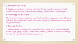 3. Improvement of Learning
It facilitate more and more of learning in less time. It takes the help of various empirically
established generalizations from psychology , sociology, physical sciences, engineering etc.
4. Enhancing Goals of Education
The objectives of education are being reviewed and revised with the passage of time. Educational
technology helps in enhancing the right objectives in the light of the changed circumstances and
changed environment
5. Training to Teachers
The changed of environment with new curriculum and new materials is to be handled by the
teachers. Right type of training to the teachers is the need of the hour. Educational technology
can render its valuable help in training of teachers also
 