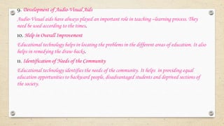 9. Development of Audio-Visual Aids
Audio-Visual aids have always played an important role in teaching –learning process. They
need be used according to the times.
10. Help in Overall Improvement
Educational technology helps in locating the problems in the different areas of education. It also
helps in remedying the draw-backs.
11. Identification of Needs of the Community
Educational technology identifies the needs of the community. It helps in providing equal
education opportunities to backward people, disadvantaged students and deprived sections of
the society.
 