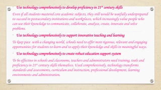 • Use technology comprehensively to develop proficiency in 21st century skills
Even if all students mastered core academic subjects, they still would be woefully underprepared
to succeed in postsecondary institutions and workplaces, which increasingly value people who
can use their knowledge to communicate, collaborate, analyze, create, innovate and solve
problems.
• Use technology comprehensively to support innovative teaching and learning
To keep pace with a changing world, schools need to offer more rigorous, relevant and engaging
opportunities for students to learn-and to apply their knowledge and skills in meaningful ways.
• Use technology comprehensively to create robust education support system
To be effective in schools and classrooms, teachers and administrators need training, tools and
proficiency in 21st century skills themselves. Used comprehensively, technology transforms
standards and assessments, curriculum and instruction, professional development, learning
environments and administration.
 