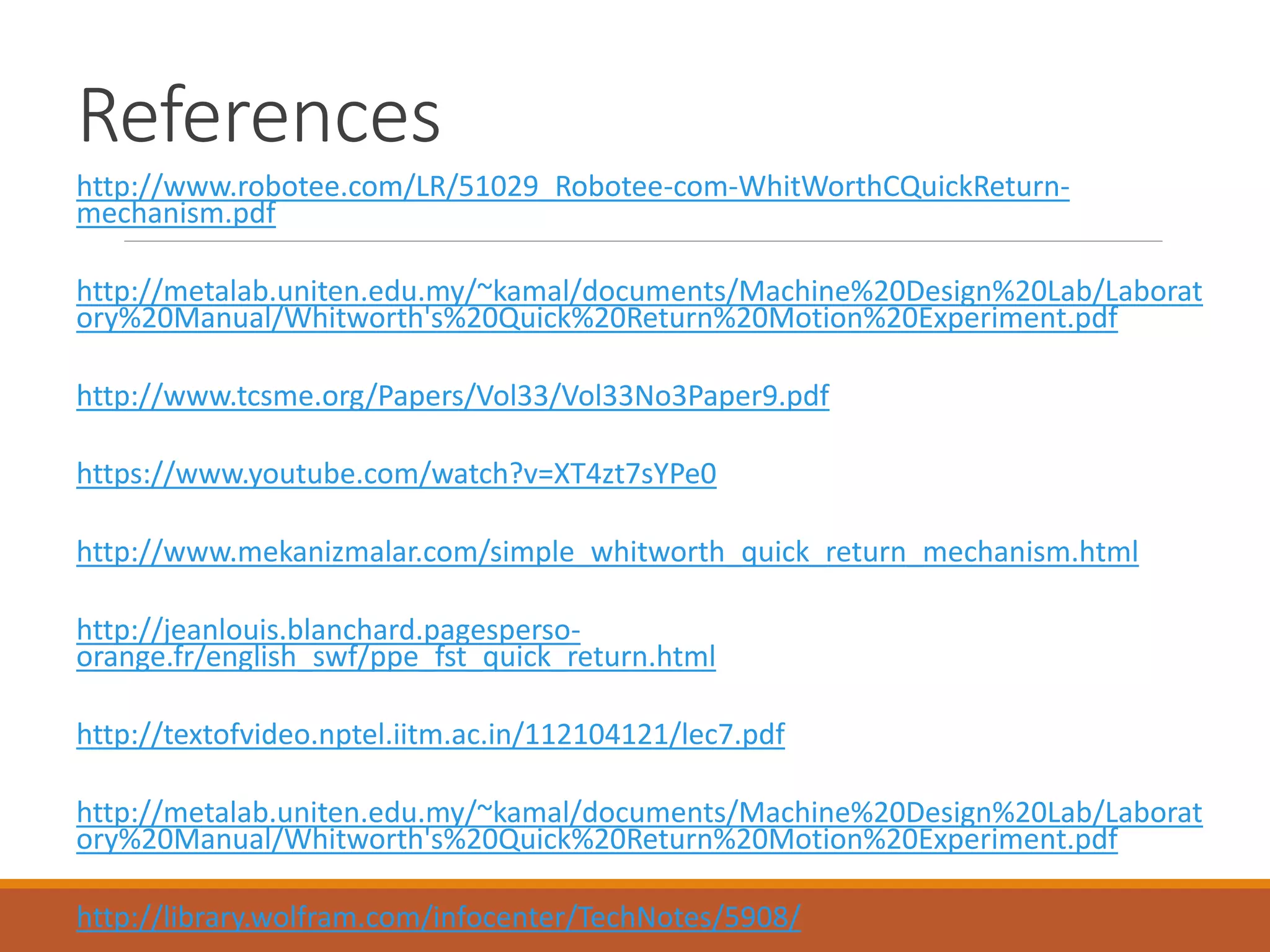 References
http://www.robotee.com/LR/51029_Robotee-com-WhitWorthCQuickReturn-
mechanism.pdf
http://metalab.uniten.edu.my/~kamal/documents/Machine%20Design%20Lab/Laborat
ory%20Manual/Whitworth's%20Quick%20Return%20Motion%20Experiment.pdf
http://www.tcsme.org/Papers/Vol33/Vol33No3Paper9.pdf
https://www.youtube.com/watch?v=XT4zt7sYPe0
http://www.mekanizmalar.com/simple_whitworth_quick_return_mechanism.html
http://jeanlouis.blanchard.pagesperso-
orange.fr/english_swf/ppe_fst_quick_return.html
http://textofvideo.nptel.iitm.ac.in/112104121/lec7.pdf
http://metalab.uniten.edu.my/~kamal/documents/Machine%20Design%20Lab/Laborat
ory%20Manual/Whitworth's%20Quick%20Return%20Motion%20Experiment.pdf
http://library.wolfram.com/infocenter/TechNotes/5908/
 