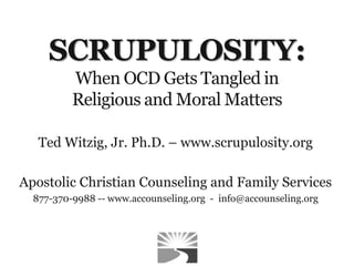 SCRUPULOSITY:
When OCD Gets Tangled in
Religious and Moral Matters
Ted Witzig, Jr. Ph.D. – www.scrupulosity.org
Apostolic Christian Counseling and Family Services
877-370-9988 -- www.accounseling.org - info@accounseling.org
 