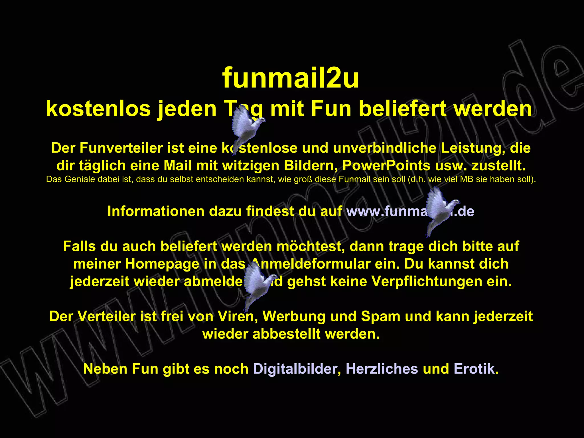 funmail2u kostenlos jeden Tag mit Fun beliefert werden   Der Funverteiler ist eine kostenlose und unverbindliche Leistung, die dir täglich eine Mail mit witzigen Bildern, PowerPoints usw. zustellt. Das Geniale dabei ist, dass du selbst entscheiden kannst, wie groß diese Funmail sein soll (d.h. wie viel MB sie haben soll). Informationen dazu findest du auf  www.funmail2u.de Falls du auch beliefert werden möchtest, dann trage dich bitte auf meiner Homepage in das Anmeldeformular ein. Du kannst dich jederzeit wieder abmelden und gehst keine Verpflichtungen ein. Der Verteiler ist frei von Viren, Werbung und Spam und kann jederzeit wieder abbestellt werden. Neben Fun gibt es noch  Digitalbilder ,  Herzliches  und   Erotik . 