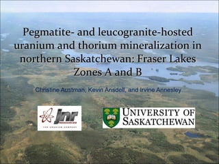 Pegmatite- and leucogranite-hosted uranium and thorium mineralization in northern Saskatchewan: Fraser Lakes Zones A and B Christine Austman, Kevin Ansdell, and Irvine Annesley 