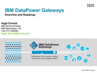 © 2015 IBM Corporation
IBM DataPower Gateways
Overview and Roadmap
Hugh Everett
IBM Technical Sales
IBM Manchester, UK
+44-7711-059360
Hugh_Everett@uk.ibm.com
 
