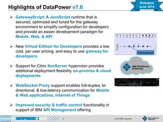 © 2015 IBM Corporation17
 GatewayScript: A JavaScript runtime that is
secured, optimized and tuned for the gateway
environment to simplify configuration for developers
and provide an easier development paradigm for
Mobile, Web, & API
 New Virtual Edition for Developers provides a low
cost, per user pricing, and easy to use gateway for
developers
 Support for Citrix XenServer hypervisor provides
additional deployment flexibility on-premise & cloud
deployments
 WebSocket Proxy support enables full-duplex, bi-
directional, & low-latency communication for Mobile
& Web applications, Internet of Things
 Improved security & traffic control functionality in
support of IBM API Management offering
Highlights of DataPower v7.0
GatewayScript
Released
June 2014
 