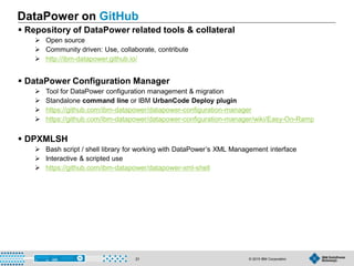 © 2015 IBM Corporation31
DataPower on GitHub
 Repository of DataPower related tools & collateral
 Open source
 Community driven: Use, collaborate, contribute
 http://ibm-datapower.github.io/
 DataPower Configuration Manager
 Tool for DataPower configuration management & migration
 Standalone command line or IBM UrbanCode Deploy plugin
 https://github.com/ibm-datapower/datapower-configuration-manager
 https://github.com/ibm-datapower/datapower-configuration-manager/wiki/Easy-On-Ramp
 DPXMLSH
 Bash script / shell library for working with DataPower’s XML Management interface
 Interactive & scripted use
 https://github.com/ibm-datapower/datapower-xml-shell
 