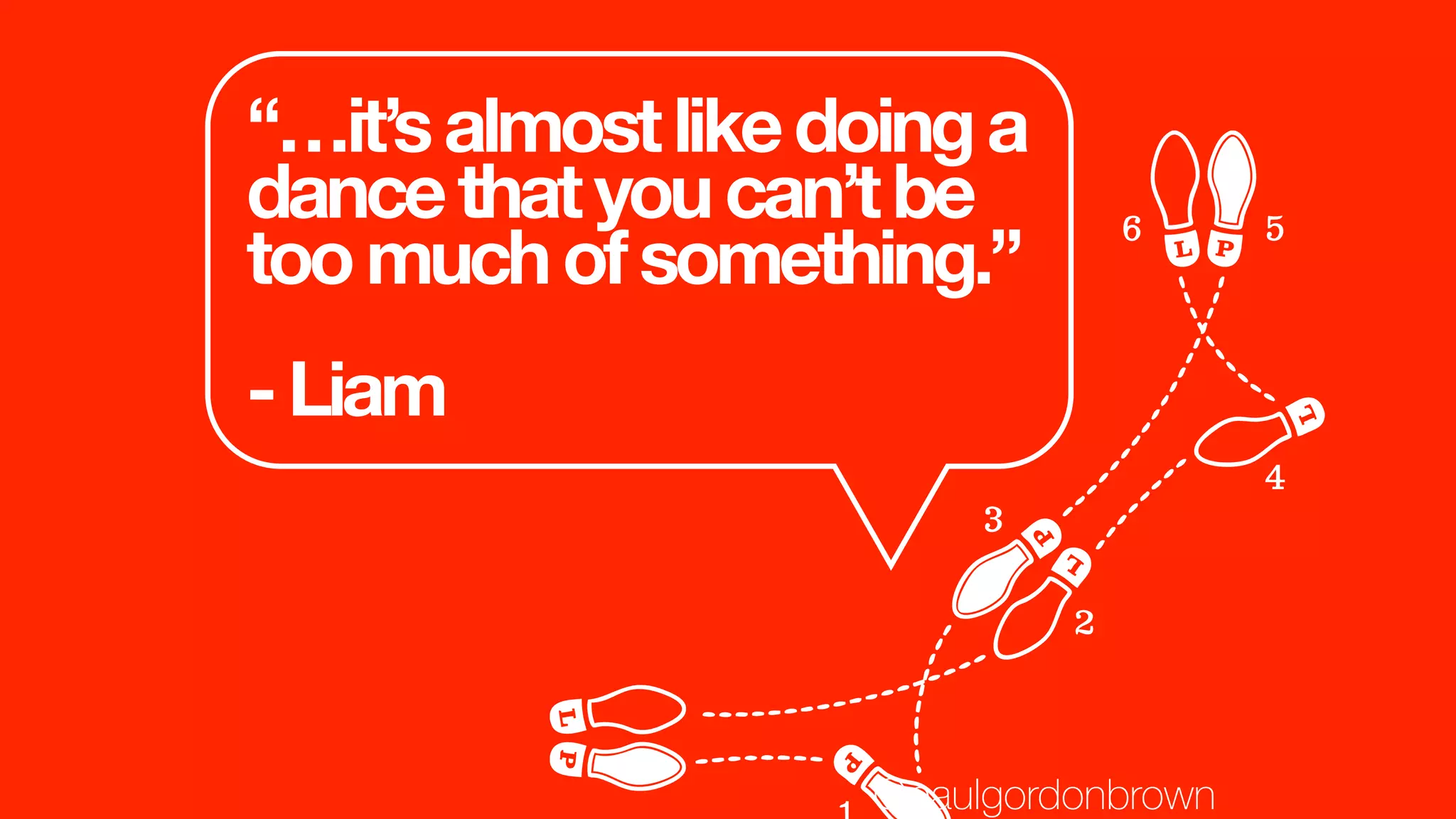“…it’salmostlikedoinga
dancethatyoucan’tbe
toomuchofsomething.”
-Liam
@paulgordonbrown
 