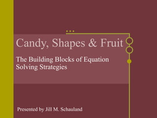 Candy, Shapes & Fruit The Building Blocks of Equation Solving Strategies Presented by Jill M. Schauland 