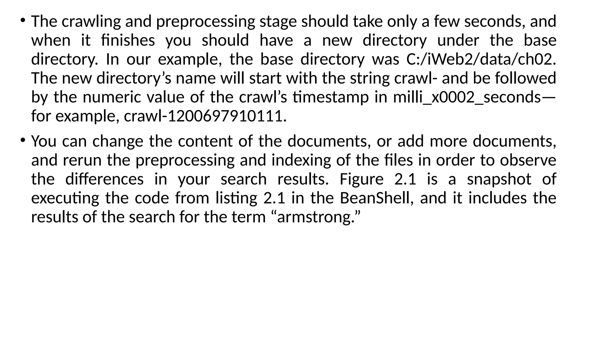 • The crawling and preprocessing stage should take only a few seconds, and
when it finishes you should have a new directory under the base
directory. In our example, the base directory was C:/iWeb2/data/ch02.
The new directory’s name will start with the string crawl- and be followed
by the numeric value of the crawl’s timestamp in milli_x0002_seconds—
for example, crawl-1200697910111.
• You can change the content of the documents, or add more documents,
and rerun the preprocessing and indexing of the files in order to observe
the differences in your search results. Figure 2.1 is a snapshot of
executing the code from listing 2.1 in the BeanShell, and it includes the
results of the search for the term “armstrong.”
 