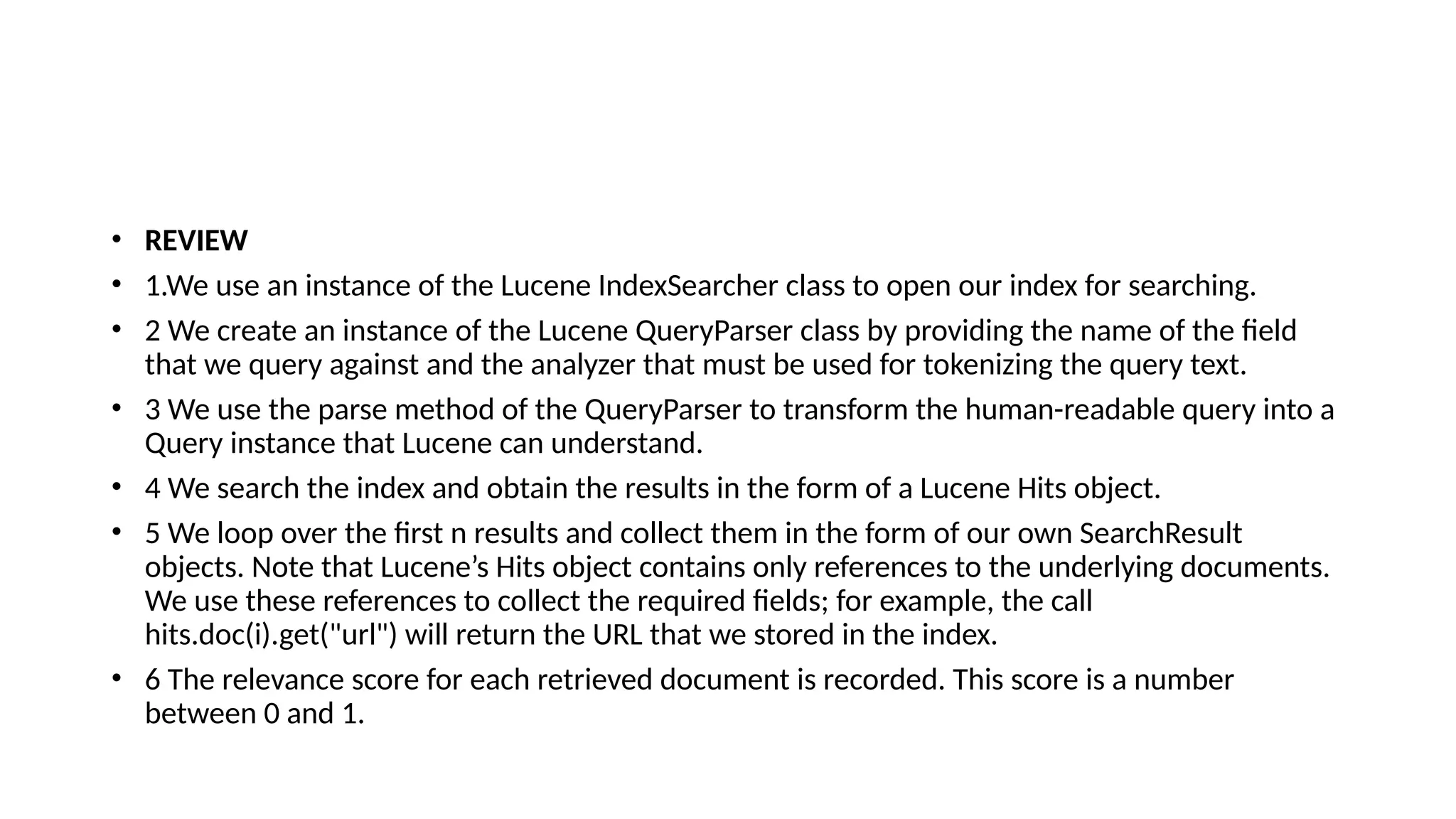• REVIEW
• 1.We use an instance of the Lucene IndexSearcher class to open our index for searching.
• 2 We create an instance of the Lucene QueryParser class by providing the name of the field
that we query against and the analyzer that must be used for tokenizing the query text.
• 3 We use the parse method of the QueryParser to transform the human-readable query into a
Query instance that Lucene can understand.
• 4 We search the index and obtain the results in the form of a Lucene Hits object.
• 5 We loop over the first n results and collect them in the form of our own SearchResult
objects. Note that Lucene’s Hits object contains only references to the underlying documents.
We use these references to collect the required fields; for example, the call
hits.doc(i).get("url") will return the URL that we stored in the index.
• 6 The relevance score for each retrieved document is recorded. This score is a number
between 0 and 1.
 