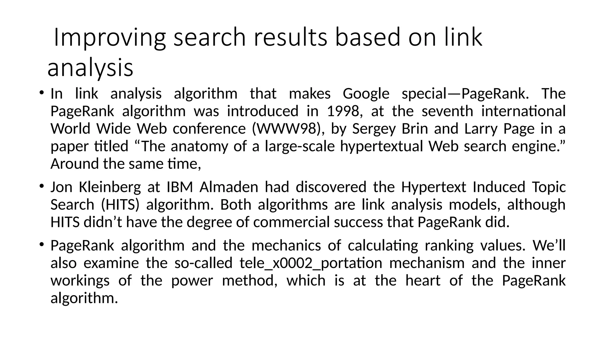 Improving search results based on link
analysis
• In link analysis algorithm that makes Google special—PageRank. The
PageRank algorithm was introduced in 1998, at the seventh international
World Wide Web conference (WWW98), by Sergey Brin and Larry Page in a
paper titled “The anatomy of a large-scale hypertextual Web search engine.”
Around the same time,
• Jon Kleinberg at IBM Almaden had discovered the Hypertext Induced Topic
Search (HITS) algorithm. Both algorithms are link analysis models, although
HITS didn’t have the degree of commercial success that PageRank did.
• PageRank algorithm and the mechanics of calculating ranking values. We’ll
also examine the so-called tele_x0002_portation mechanism and the inner
workings of the power method, which is at the heart of the PageRank
algorithm.
 