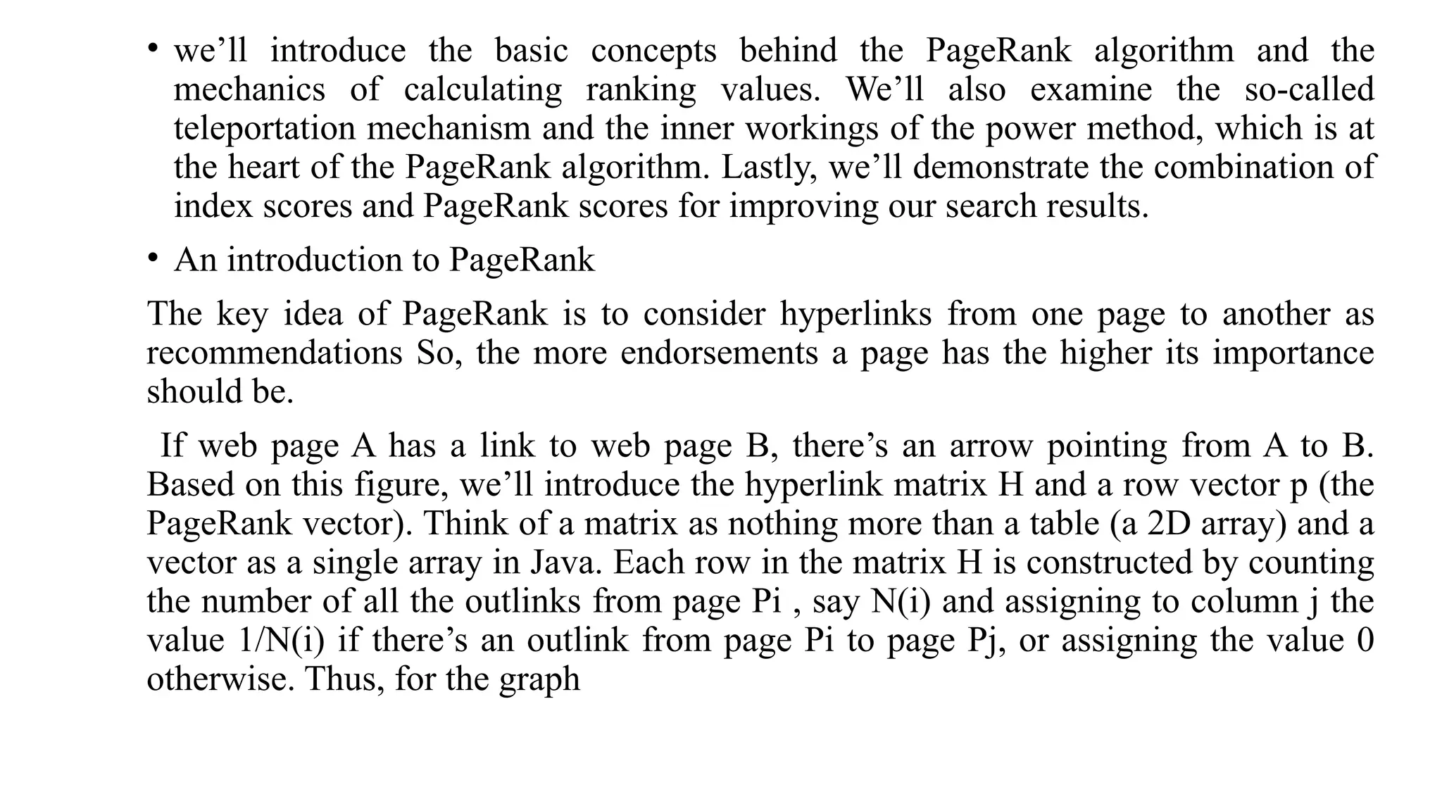 • we’ll introduce the basic concepts behind the PageRank algorithm and the
mechanics of calculating ranking values. We’ll also examine the so-called
teleportation mechanism and the inner workings of the power method, which is at
the heart of the PageRank algorithm. Lastly, we’ll demonstrate the combination of
index scores and PageRank scores for improving our search results.
• An introduction to PageRank
The key idea of PageRank is to consider hyperlinks from one page to another as
recommendations So, the more endorsements a page has the higher its importance
should be.
If web page A has a link to web page B, there’s an arrow pointing from A to B.
Based on this figure, we’ll introduce the hyperlink matrix H and a row vector p (the
PageRank vector). Think of a matrix as nothing more than a table (a 2D array) and a
vector as a single array in Java. Each row in the matrix H is constructed by counting
the number of all the outlinks from page Pi , say N(i) and assigning to column j the
value 1/N(i) if there’s an outlink from page Pi to page Pj, or assigning the value 0
otherwise. Thus, for the graph
 
